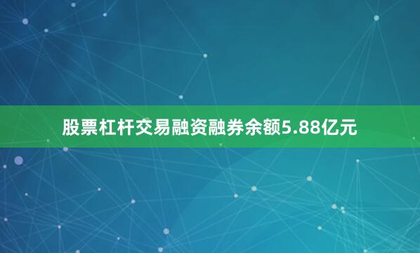 股票杠杆交易融资融券余额5.88亿元