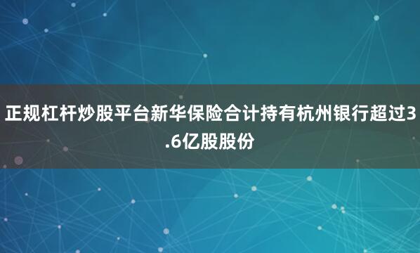 正规杠杆炒股平台新华保险合计持有杭州银行超过3.6亿股股份