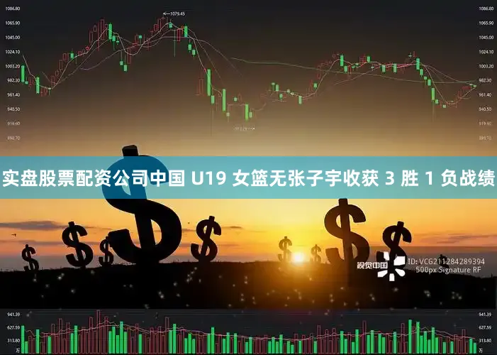实盘股票配资公司中国 U19 女篮无张子宇收获 3 胜 1 负战绩