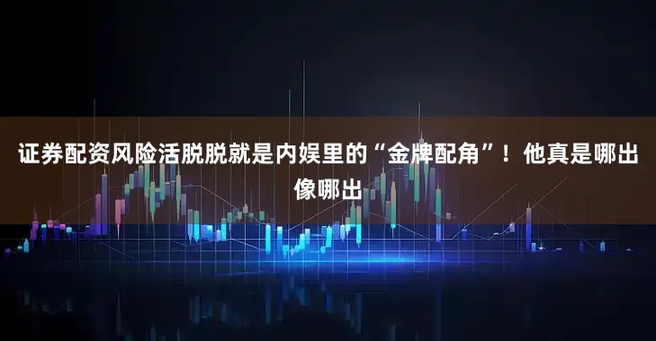 证券配资风险活脱脱就是内娱里的“金牌配角”！他真是哪出像哪出