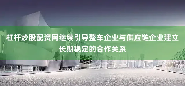 杠杆炒股配资网继续引导整车企业与供应链企业建立长期稳定的合作关系