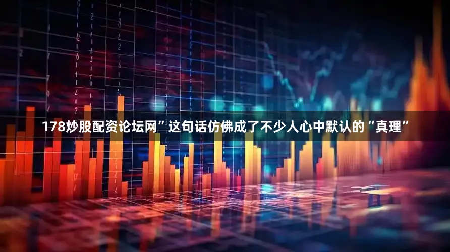 178炒股配资论坛网”这句话仿佛成了不少人心中默认的“真理”