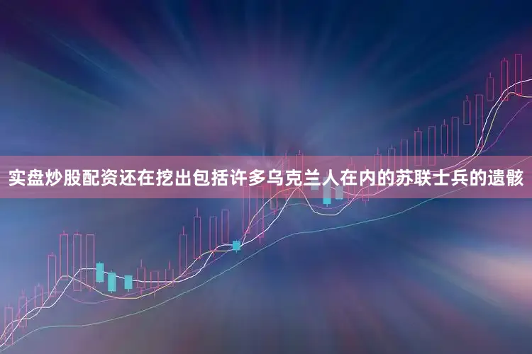 实盘炒股配资还在挖出包括许多乌克兰人在内的苏联士兵的遗骸