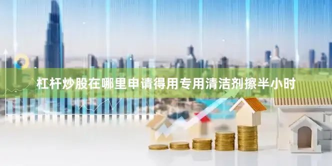 杠杆炒股在哪里申请得用专用清洁剂擦半小时