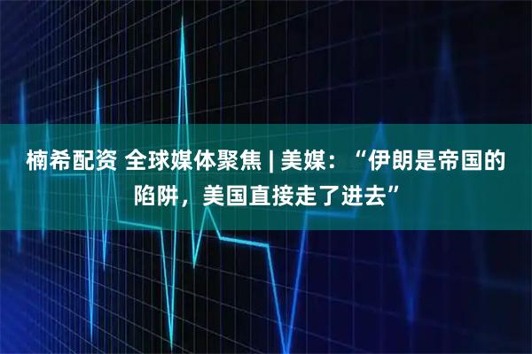 楠希配资 全球媒体聚焦 | 美媒：“伊朗是帝国的陷阱，美国直接走了进去”