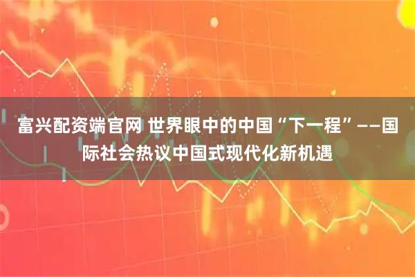 富兴配资端官网 世界眼中的中国“下一程”——国际社会热议中国式现代化新机遇