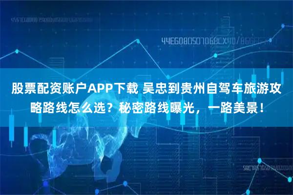 股票配资账户APP下载 吴忠到贵州自驾车旅游攻略路线怎么选？秘密路线曝光，一路美景！