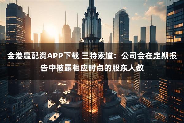 金港赢配资APP下载 三特索道：公司会在定期报告中披露相应时点的股东人数