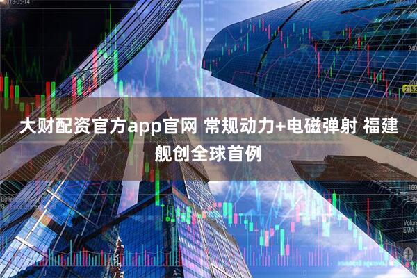 大财配资官方app官网 常规动力+电磁弹射 福建舰创全球首例