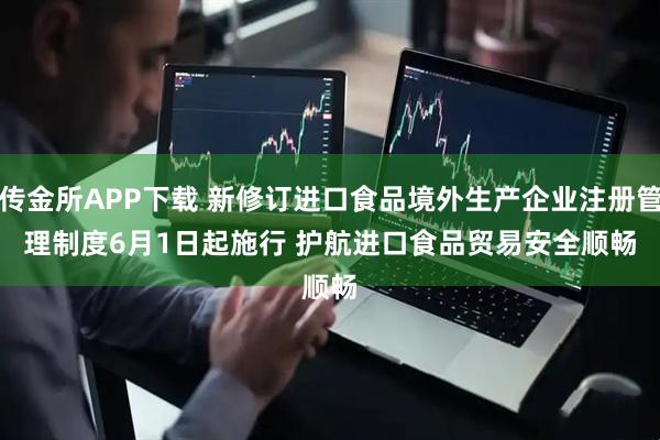 传金所APP下载 新修订进口食品境外生产企业注册管理制度6月1日起施行 护航进口食品贸易安全顺畅