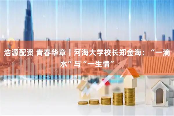 浩源配资 青春华章丨河海大学校长郑金海：“一滴水”与“一生情”