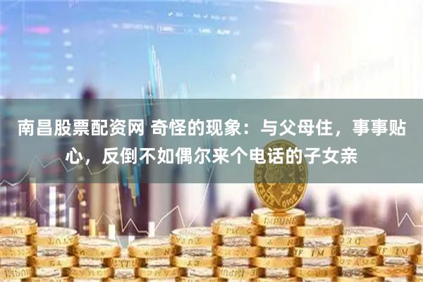 南昌股票配资网 奇怪的现象：与父母住，事事贴心，反倒不如偶尔来个电话的子女亲