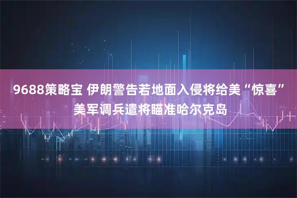 9688策略宝 伊朗警告若地面入侵将给美“惊喜” 美军调兵遣将瞄准哈尔克岛