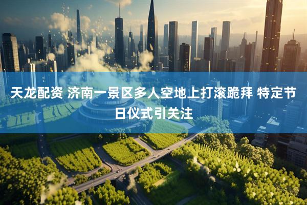 天龙配资 济南一景区多人空地上打滚跪拜 特定节日仪式引关注