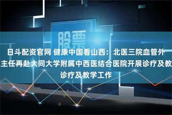 日斗配资官网 健康中国看山西：北医三院血管外科赵军主任再赴大同大学附属中西医结合医院开展诊疗及教学工作