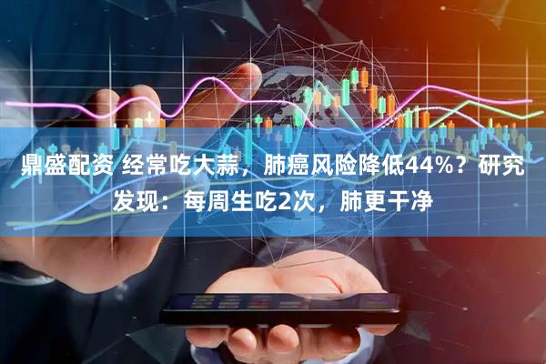 鼎盛配资 经常吃大蒜，肺癌风险降低44%？研究发现：每周生吃2次，肺更干净