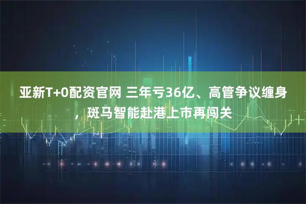亚新T+0配资官网 三年亏36亿、高管争议缠身，斑马智能赴港上市再闯关