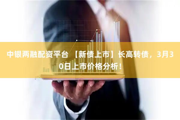 中银两融配资平台 【新债上市】长高转债，3月30日上市价格分析！