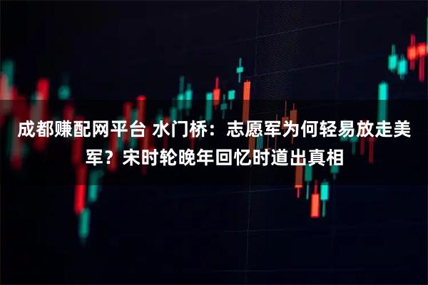 成都赚配网平台 水门桥：志愿军为何轻易放走美军？宋时轮晚年回忆时道出真相