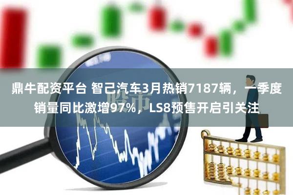 鼎牛配资平台 智己汽车3月热销7187辆，一季度销量同比激增97%，LS8预售开启引关注