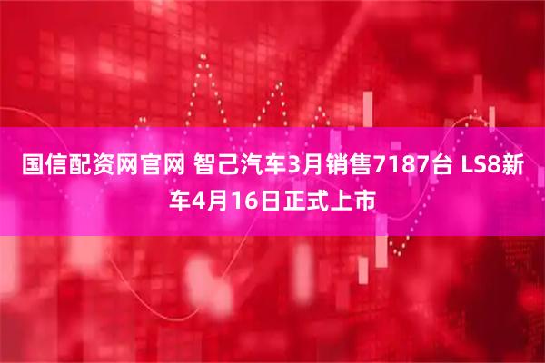 国信配资网官网 智己汽车3月销售7187台 LS8新车4月16日正式上市