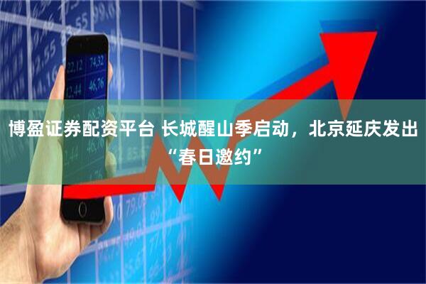 博盈证券配资平台 长城醒山季启动，北京延庆发出“春日邀约”