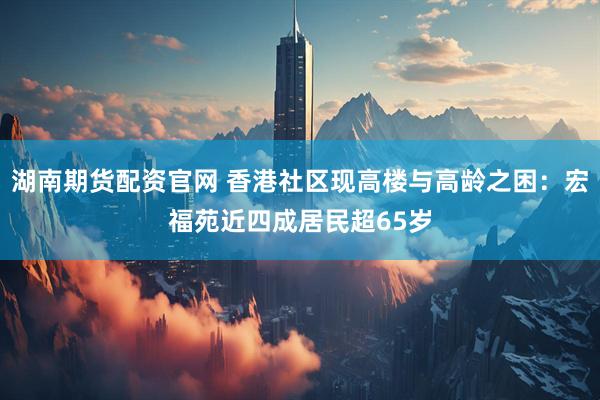 湖南期货配资官网 香港社区现高楼与高龄之困：宏福苑近四成居民超65岁