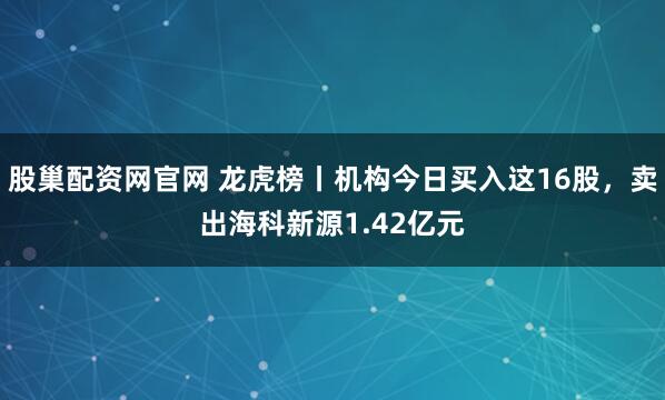 股巢配资网官网 龙虎榜丨机构今日买入这16股，卖出海科新源1.42亿元