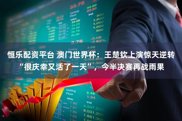 恒乐配资平台 澳门世界杯：王楚钦上演惊天逆转“很庆幸又活了一天”，今半决赛再战雨果