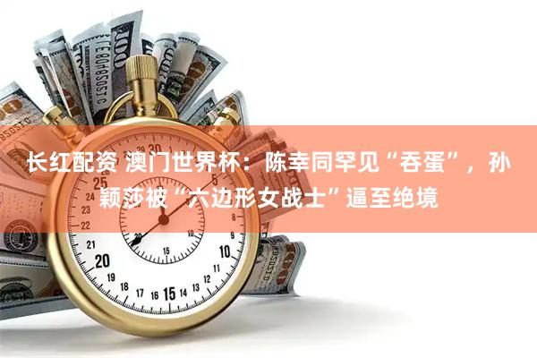 长红配资 澳门世界杯：陈幸同罕见“吞蛋”，孙颖莎被“六边形女战士”逼至绝境