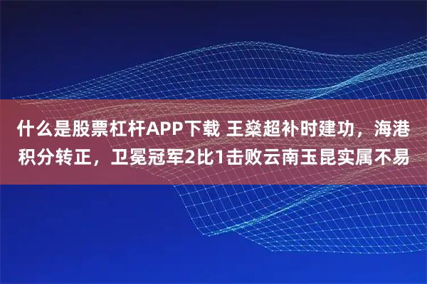 什么是股票杠杆APP下载 王燊超补时建功，海港积分转正，卫冕冠军2比1击败云南玉昆实属不易