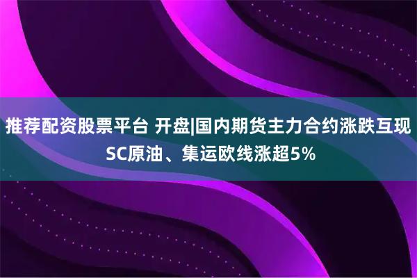 推荐配资股票平台 开盘|国内期货主力合约涨跌互现 SC原油、集运欧线涨超5%