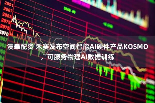 漢崋配资 禾赛发布空间智能AI硬件产品KOSMO，可服务物理AI数据训练