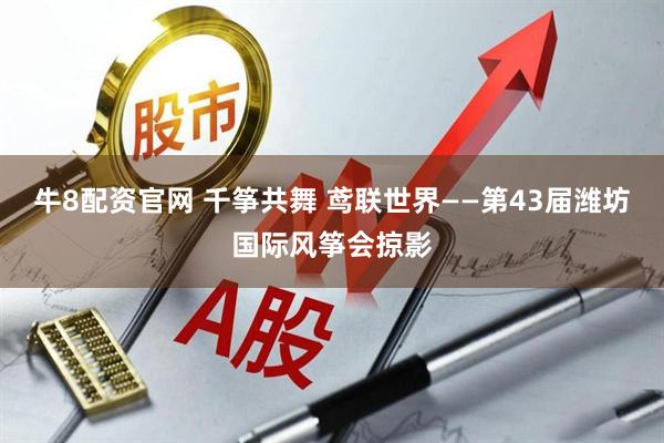 牛8配资官网 千筝共舞 鸢联世界——第43届潍坊国际风筝会掠影