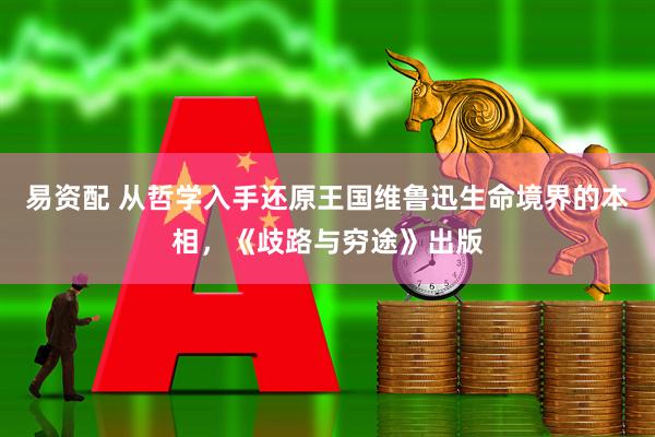 易资配 从哲学入手还原王国维鲁迅生命境界的本相，《歧路与穷途》出版