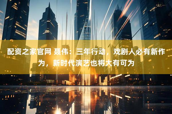 配资之家官网 聂伟：三年行动，戏剧人必有新作为，新时代演艺也将大有可为