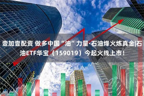 壹加壹配资 做多中国“油”力量·石油烽火炼真金|石油ETF华宝（159019）今起火线上市！