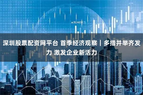 深圳股票配资网平台 首季经济观察｜多措并举齐发力 激发企业新活力
