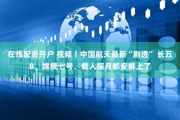 在线配资开户 视频丨中国航天最新“剧透” 长五B、嫦娥七号、载人探月都安排上了
