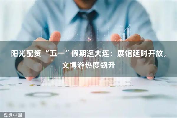 阳光配资 “五一”假期逛大连：展馆延时开放，文博游热度飙升