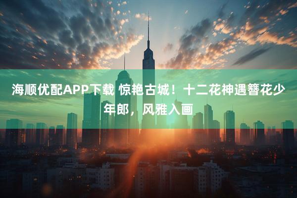海顺优配APP下载 惊艳古城！十二花神遇簪花少年郎，风雅入画