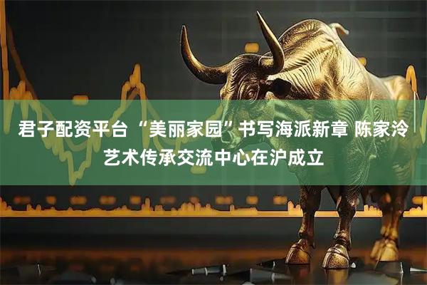 君子配资平台 “美丽家园”书写海派新章 陈家泠艺术传承交流中心在沪成立