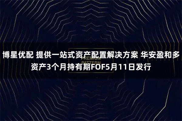 博星优配 提供一站式资产配置解决方案 华安盈和多资产3个月持有期FOF5月11日发行