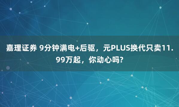 嘉理证券 9分钟满电+后驱，元PLUS换代只卖11.99万起，你动心吗?