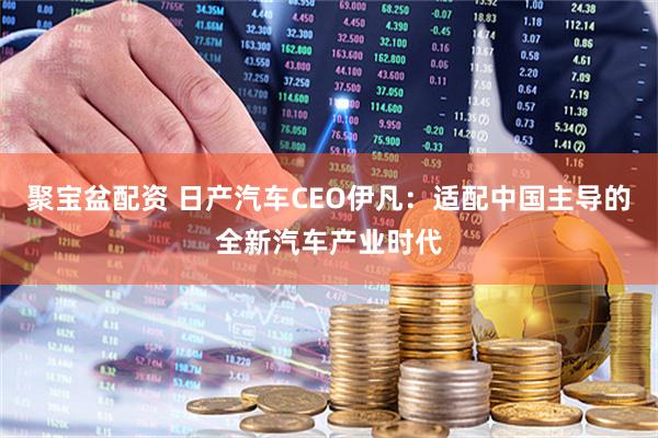 聚宝盆配资 日产汽车CEO伊凡：适配中国主导的全新汽车产业时代