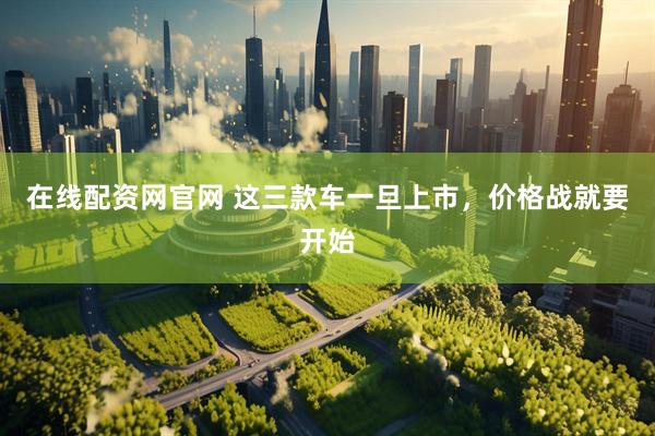 在线配资网官网 这三款车一旦上市，价格战就要开始