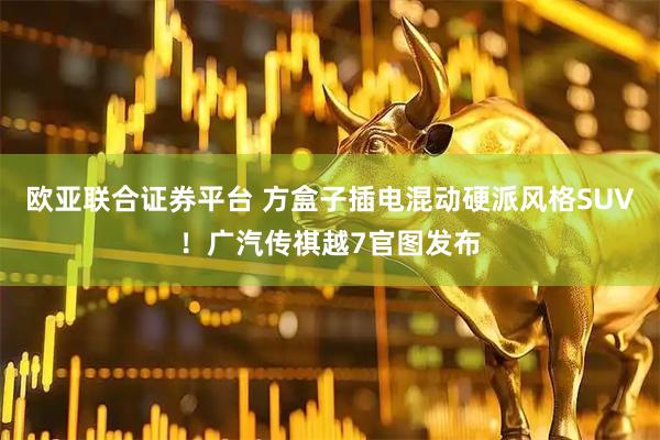 欧亚联合证券平台 方盒子插电混动硬派风格SUV！广汽传祺越7官图发布