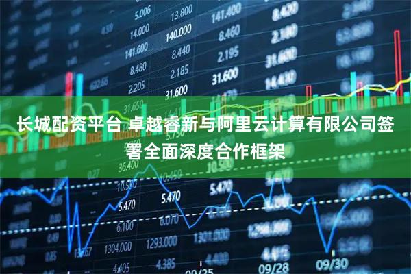 长城配资平台 卓越睿新与阿里云计算有限公司签署全面深度合作框架