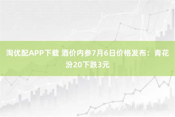 淘优配APP下载 酒价内参7月6日价格发布：青花汾20下跌3元