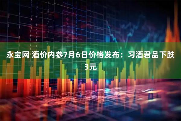 永宝网 酒价内参7月6日价格发布：习酒君品下跌3元